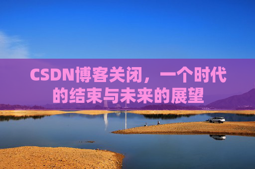CSDN博客关闭，一个时代的结束与未来的展望